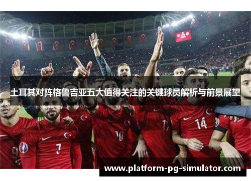 土耳其对阵格鲁吉亚五大值得关注的关键球员解析与前景展望