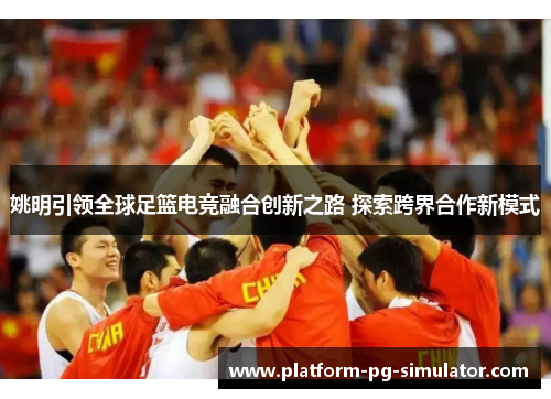 姚明引领全球足篮电竞融合创新之路 探索跨界合作新模式