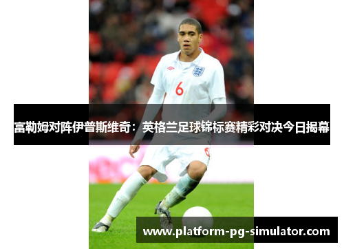 富勒姆对阵伊普斯维奇:英格兰足球锦标赛精彩对决今日揭幕 富勒姆对阵伊普斯维奇:英格兰足球锦标赛精彩对决今日揭幕
