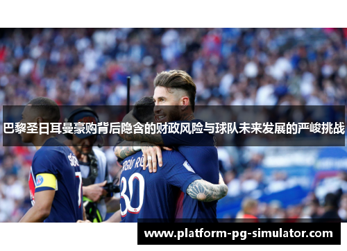 巴黎圣日耳曼豪购背后隐含的财政风险与球队未来发展的严峻挑战