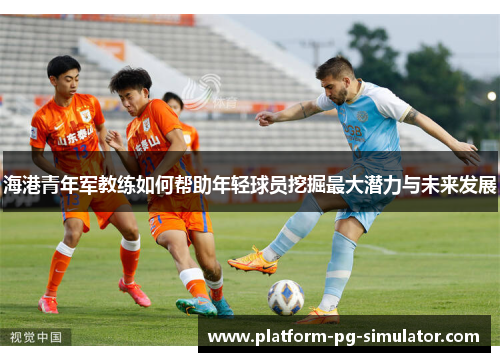 海港青年军教练如何帮助年轻球员挖掘最大潜力与未来发展