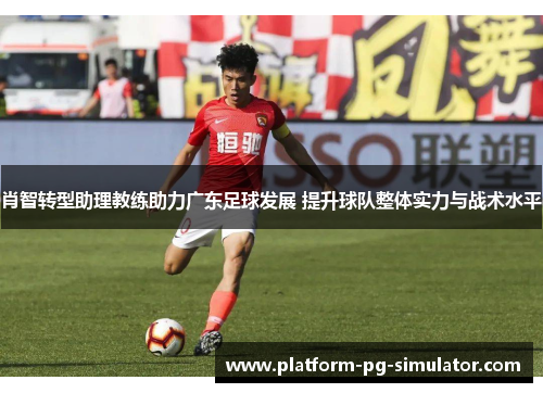 肖智转型助理教练助力广东足球发展 提升球队整体实力与战术水平 肖智转型助理教练助力广东足球发展 提升球队整体实力与战术水平
