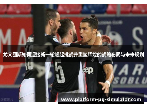 尤文图斯如何迎接新一轮崛起挑战并重塑辉煌的战略布局与未来规划