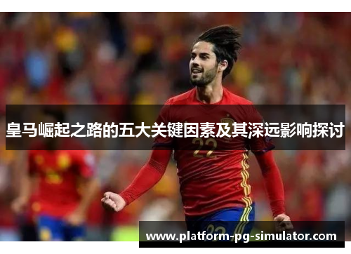 皇马崛起之路的五大关键因素及其深远影响探讨