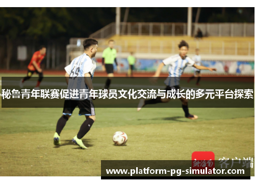 秘鲁青年联赛促进青年球员文化交流与成长的多元平台探索