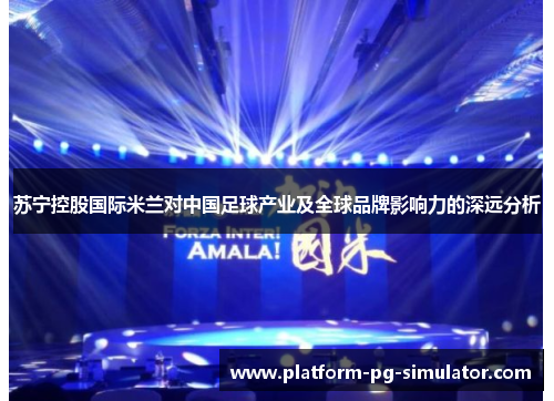 苏宁控股国际米兰对中国足球产业及全球品牌影响力的深远分析