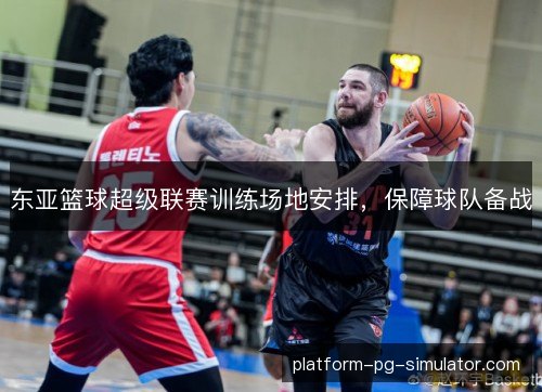 东亚篮球超级联赛训练场地安排，保障球队备战