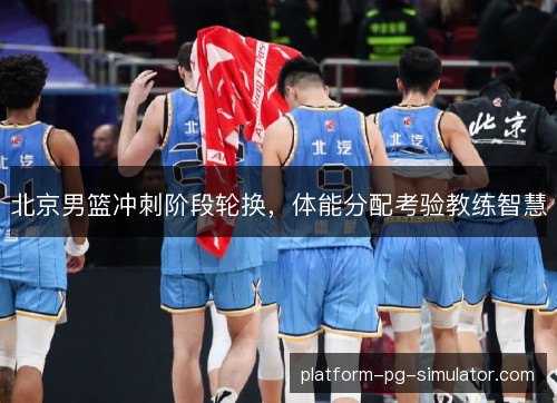 北京男篮冲刺阶段轮换，体能分配考验教练智慧